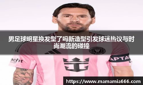 男足球明星换发型了吗新造型引发球迷热议与时尚潮流的碰撞